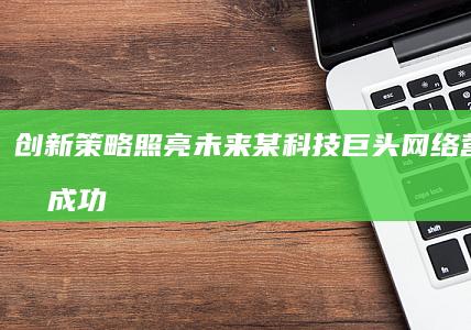 创新策略照亮未来：某科技巨头网络营销转型成功案例分析